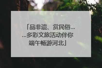品非遗、赏民俗……多彩文旅活动伴你端午畅游河北